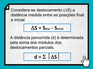 Considera-se deslocamento (S) a
distância medida entre as posições final
e inicial.

           S = Sfinal - Sinicial
A distância percorrida (d) é determinada
pela soma dos módulos dos
deslocamentos parciais.

             d =  S
 
