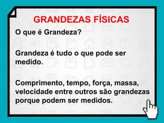 GRANDEZAS FÍSICAS
O que é Grandeza?

Grandeza é tudo o que pode ser
medido.

Comprimento, tempo, força, massa,
velocidade entre outros são grandezas
porque podem ser medidos.
 