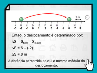 Então, o deslocamento é determinado por:
  S = Sfinal – Sinicial
  S = 6 – (-2)
  S = 8 m
A distância percorrida possui o mesmo módulo do
                  deslocamento.
 