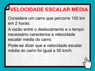 VELOCIDADE ESCALAR MÉDIA
Considere um carro que percorre 100 km
em 2 horas.
A razão entre o deslocamento e o tempo
necessário caracteriza a velocidade
escalar média do carro.
Pode-se dizer que a velocidade escalar
média do carro foi igual a 50 km/h.
 