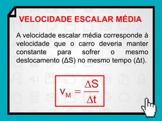VELOCIDADE ESCALAR MÉDIA
A velocidade escalar média corresponde à
velocidade que o carro deveria manter
constante    para    sofrer  o    mesmo
deslocamento (ΔS) no mesmo tempo (Δt).


                  S
             vM 
                  t
 