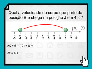Qual a velocidade do corpo que parte da
 posição B e chega na posição J em 4 s ?




S = 6 – (-2) = 8 m

t = 4 s
 