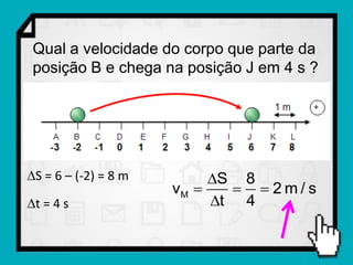 Qual a velocidade do corpo que parte da
 posição B e chega na posição J em 4 s ?




S = 6 – (-2) = 8 m        S 8
                      vM      2m/s
t = 4 s                   t 4
 