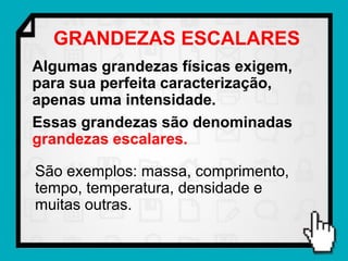 GRANDEZAS ESCALARES
Algumas grandezas físicas exigem,
para sua perfeita caracterização,
apenas uma intensidade.
Essas grandezas são denominadas
grandezas escalares.

São exemplos: massa, comprimento,
tempo, temperatura, densidade e
muitas outras.
 