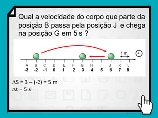 Qual a velocidade do corpo que parte da
  posição B passa pela posição J e chega
  na posição G em 5 s ?




S = 3 – (-2) = 5 m
t = 5 s
 