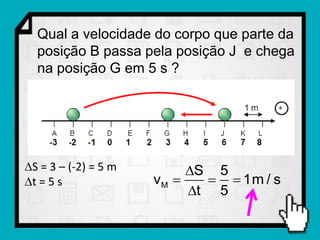 Qual a velocidade do corpo que parte da
  posição B passa pela posição J e chega
  na posição G em 5 s ?




S = 3 – (-2) = 5 m        S 5
t = 5 s              vM      1m / s
                           t 5
 