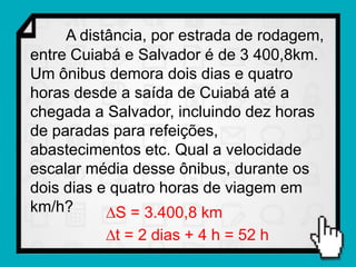 A distância, por estrada de rodagem,
entre Cuiabá e Salvador é de 3 400,8km.
Um ônibus demora dois dias e quatro
horas desde a saída de Cuiabá até a
chegada a Salvador, incluindo dez horas
de paradas para refeições,
abastecimentos etc. Qual a velocidade
escalar média desse ônibus, durante os
dois dias e quatro horas de viagem em
km/h?      S = 3.400,8 km
          t = 2 dias + 4 h = 52 h
 