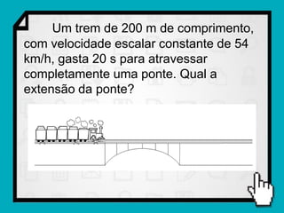 Um trem de 200 m de comprimento,
com velocidade escalar constante de 54
km/h, gasta 20 s para atravessar
completamente uma ponte. Qual a
extensão da ponte?
 