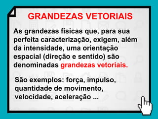 GRANDEZAS VETORIAIS
As grandezas físicas que, para sua
perfeita caracterização, exigem, além
da intensidade, uma orientação
espacial (direção e sentido) são
denominadas grandezas vetoriais.

São exemplos: força, impulso,
quantidade de movimento,
velocidade, aceleração ...
 