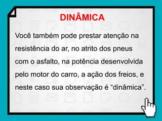 DINÂMICA
Você também pode prestar atenção na
resistência do ar, no atrito dos pneus
com o asfalto, na potência desenvolvida
pelo motor do carro, a ação dos freios, e
neste caso sua observação é “dinâmica”.
 