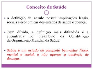 Conceito de Saúde
 A definição de saúde possui implicações legais,
sociais e econômicas dos estados de saúde e doença;
 Sem dúvida, a definição mais difundida é a
encontrada no preâmbulo da Constituição
da Organização Mundial da Saúde:
 Saúde é um estado de completo bem-estar físico,
mental e social, e não apenas a ausência de
doenças.
 