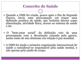 Conceito de Saúde
 Quando a OMS foi criada, pouco após o fim da Segunda
Guerra, havia uma preocupação em traçar uma
definição positiva de saúde, que incluiria fatores como
alimentação, atividade física, acesso ao sistema de saúde
e etc.
 O "bem-estar social" da definição veio de uma
preocupação com a devastação causada pela guerra,
assim como de um otimismo em relação à paz mundial.
 A OMS foi ainda a primeira organização internacional de
saúde a considerar-se responsável pela saúde mental, e
não apenas pela saúde do corpo.
 