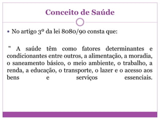Conceito de Saúde
 No artigo 3º da lei 8080/90 consta que:
" A saúde têm como fatores determinantes e
condicionantes entre outros, a alimentação, a moradia,
o saneamento básico, o meio ambiente, o trabalho, a
renda, a educação, o transporte, o lazer e o acesso aos
bens e serviços essenciais.
 