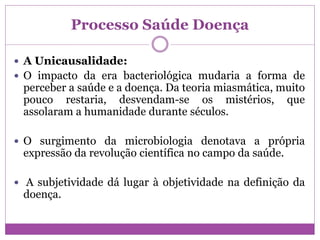 Processo Saúde Doença
 A Unicausalidade:
 O impacto da era bacteriológica mudaria a forma de
perceber a saúde e a doença. Da teoria miasmática, muito
pouco restaria, desvendam-se os mistérios, que
assolaram a humanidade durante séculos.
 O surgimento da microbiologia denotava a própria
expressão da revolução científica no campo da saúde.
 A subjetividade dá lugar à objetividade na definição da
doença.
 