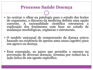 Processo Saúde Doença
 Ao centrar o olhar na patologia para o estudo das lesões
do organismo, o discurso da medicina definiu uma opção
coerente. A racionalidade científica estruturou a
explicação dos fenômenos com base no estudo de
mudanças morfológicas, orgânicas e estruturais.
 O modelo unicausal de compreensão da doença estava
baseado na existência de apenas uma causa (agente) para
um agravo ou doença.
 Essa concepção, ao passo que permitiu o sucesso na
prevenção de diversas doenças, termina por reduzi-las à
ação única de um agente específico.
 