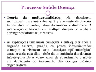 Processo Saúde Doença
 Teoria da multicausalidade: Na abordagem
multicausal, uma única doença é proveniente de diversos
fatores determinantes, inter-relacionados e dinâmicos. A
intervenção é baseada em múltipla direção de modo a
abranger os fatores multicausais.
 As explicações unicausais começam a enfraquecer após a
Segunda Guerra, quando os países industrializados
começam a vivenciar uma ‘transição epidemiológica’,
caracterizada pela diminuição da importância das doenças
infecto-parasitárias como causa de adoecimento e morte
em detrimento do incremento das doenças crônico-
degenerativas.
 