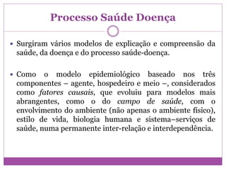 Processo Saúde Doença
 Surgiram vários modelos de explicação e compreensão da
saúde, da doença e do processo saúde-doença.
 Como o modelo epidemiológico baseado nos três
componentes – agente, hospedeiro e meio –, considerados
como fatores causais, que evoluiu para modelos mais
abrangentes, como o do campo de saúde, com o
envolvimento do ambiente (não apenas o ambiente físico),
estilo de vida, biologia humana e sistema–serviços de
saúde, numa permanente inter-relação e interdependência.
 