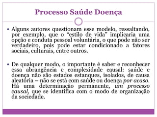 Processo Saúde Doença
 Alguns autores questionam esse modelo, ressaltando,
por exemplo, que o “estilo de vida” implicaria uma
opção e conduta pessoal voluntária, o que pode não ser
verdadeiro, pois pode estar condicionado a fatores
sociais, culturais, entre outros.
 De qualquer modo, o importante é saber e reconhecer
essa abrangência e complexidade causal: saúde e
doença não são estados estanques, isolados, de causa
aleatória – não se está com saúde ou doença por acaso.
Há uma determinação permanente, um processo
causal, que se identifica com o modo de organização
da sociedade.
 