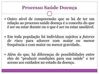 Processo Saúde Doença
 Outro nível de compreensão que se há de ter em
relação ao processo saúde doença é o conceito do que
é ser ou estar doente ou o que é ser ou estar saudável.
 Em toda população há indivíduos sujeitos a fatores
de risco para adoecer com maior ou menor
frequência e com maior ou menor gravidade.
 Além do que, há diferenças de possibilidades entre
eles de “produzir condições para sua saúde” e ter
acesso aos cuidados no estado da doença.
 