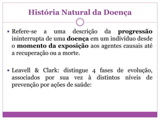 História Natural da Doença
 Refere-se a uma descrição da progressão
ininterrupta de uma doença em um indivíduo desde
o momento da exposição aos agentes causais até
a recuperação ou a morte.
 Leavell & Clark: distingue 4 fases de evolução,
associados por sua vez à distintos níveis de
prevenção por ações de saúde:
 