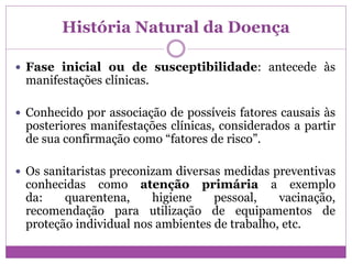História Natural da Doença
 Fase inicial ou de susceptibilidade: antecede às
manifestações clínicas.
 Conhecido por associação de possíveis fatores causais às
posteriores manifestações clínicas, considerados a partir
de sua confirmação como “fatores de risco”.
 Os sanitaristas preconizam diversas medidas preventivas
conhecidas como atenção primária a exemplo
da: quarentena, higiene pessoal, vacinação,
recomendação para utilização de equipamentos de
proteção individual nos ambientes de trabalho, etc.
 