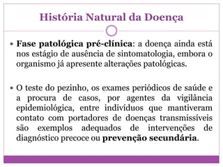 História Natural da Doença
 Fase patológica pré-clínica: a doença ainda está
nos estágio de ausência de sintomatologia, embora o
organismo já apresente alterações patológicas.
 O teste do pezinho, os exames periódicos de saúde e
a procura de casos, por agentes da vigilância
epidemiológica, entre indivíduos que mantiveram
contato com portadores de doenças transmissíveis
são exemplos adequados de intervenções de
diagnóstico precoce ou prevenção secundária.
 