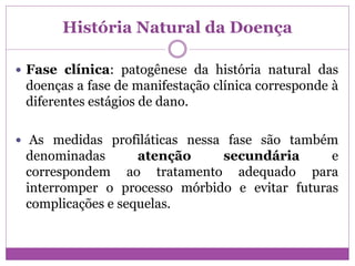 História Natural da Doença
 Fase clínica: patogênese da história natural das
doenças a fase de manifestação clínica corresponde à
diferentes estágios de dano.
 As medidas profiláticas nessa fase são também
denominadas atenção secundária e
correspondem ao tratamento adequado para
interromper o processo mórbido e evitar futuras
complicações e sequelas.
 