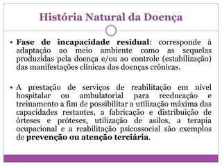 História Natural da Doença
 Fase de incapacidade residual: corresponde à
adaptação ao meio ambiente como as sequelas
produzidas pela doença e/ou ao controle (estabilização)
das manifestações clínicas das doenças crônicas.
 A prestação de serviços de reabilitação em nível
hospitalar ou ambulatorial para reeducação e
treinamento a fim de possibilitar a utilização máxima das
capacidades restantes, a fabricação e distribuição de
órteses e próteses, utilização de asilos, a terapia
ocupacional e a reabilitação psicossocial são exemplos
de prevenção ou atenção terciária.
 