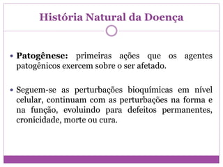 História Natural da Doença
 Patogênese: primeiras ações que os agentes
patogênicos exercem sobre o ser afetado.
 Seguem-se as perturbações bioquímicas em nível
celular, continuam com as perturbações na forma e
na função, evoluindo para defeitos permanentes,
cronicidade, morte ou cura.
 