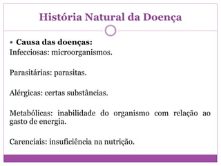 História Natural da Doença
 Causa das doenças:
Infecciosas: microorganismos.
Parasitárias: parasitas.
Alérgicas: certas substâncias.
Metabólicas: inabilidade do organismo com relação ao
gasto de energia.
Carenciais: insuficiência na nutrição.
 