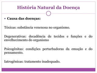 História Natural da Doença
 Causa das doenças:
Tóxicas: substância venenosa no organismo.
Degenerativas: decadência de tecidos e funções e do
envelhecimento do organismo
Psicogênitas: condições perturbadoras da emoção e do
pensamento.
Iatrogênicas: tratamento inadequado.
 