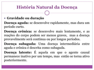 História Natural da Doença
 Gravidade ou duração
Doença aguda: se desenvolve rapidamente, mas dura um
período curto.
Doença crônica: se desenvolve mais lentamente, e as
reações do corpo podem ser menos graves, mas a doença
provavelmente será contínua ou por longos períodos.
Doença subaguda: Uma doença intermediária entre
aguda e crônica é descrita como subaguda.
Doença latente: É aquela em que o agente causal
permanece inativo por um tempo, mas então se torna ativo
posteriormente.
 