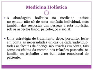 Medicina Holística
 A abordagem holística na medicina insiste
no estudo não só de uma moléstia individual, mas
também das respostas das pessoas a esta moléstia,
sob os aspectos físico, psicológico e social.
 Uma estratégia de tratamento deve, portanto, levar
em conta as necessidades únicas de cada indivíduo;
todas as facetas da doença são levadas em conta, tais
como os efeitos da mesma nas relações pessoais, na
família, no trabalho e no bem-estar emocional do
paciente.
 