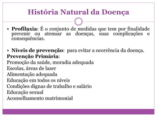 História Natural da Doença
 Profilaxia: É o conjunto de medidas que tem por finalidade
prevenir ou atenuar as doenças, suas complicações e
consequências.
 Níveis de prevenção: para evitar a ocorrência da doença.
Prevenção Primária:
Promoção da saúde, moradia adequada
Escolas, áreas de lazer
Alimentação adequada
Educação em todos os níveis
Condições dignas de trabalho e salário
Educação sexual
Aconselhamento matrimonial
 