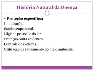 História Natural da Doença
 Proteção específica:
Imunização.
Saúde ocupacional.
Higiene pessoal e do lar.
Proteção conta acidentes.
Controle dos vetores.
Utilização de saneamento do meio ambiente.
 