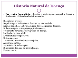 História Natural da Doença
 Prevenção Secundária: detectar o mais rápido possível a doença e
limitar seus efeitos através do tratamento.
Diagnóstico precoce
Inquéritos para a descoberta de casos na comunidade.
Exames periódicos individuais, para detecção precoce de casos.
Isolamento para evitar propagação de doenças.
Tratamento para evitar a progressão da doença.
Limitação da capacidade:
Evitar futuras complicações.
Evitar sequelas.
Tratamento medicamentoso adequado.
Assistência médica.
Assistência de enfermagem.
Diminuição do prazo de hospitalização.
Evitar a morte.
 