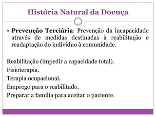 História Natural da Doença
 Prevenção Terciária: Prevenção da incapacidade
através de medidas destinadas à reabilitação e
readaptação do indivíduo à comunidade.
Reabilitação (impedir a capacidade total).
Fisioterapia.
Terapia ocupacional.
Emprego para o reabilitado.
Preparar a família para aceitar o paciente.
 