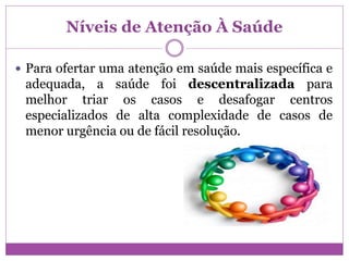 Níveis de Atenção À Saúde
 Para ofertar uma atenção em saúde mais específica e
adequada, a saúde foi descentralizada para
melhor triar os casos e desafogar centros
especializados de alta complexidade de casos de
menor urgência ou de fácil resolução.
 