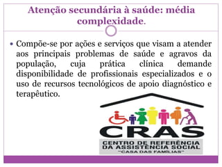 Atenção secundária à saúde: média
complexidade.
 Compõe-se por ações e serviços que visam a atender
aos principais problemas de saúde e agravos da
população, cuja prática clínica demande
disponibilidade de profissionais especializados e o
uso de recursos tecnológicos de apoio diagnóstico e
terapêutico.
 