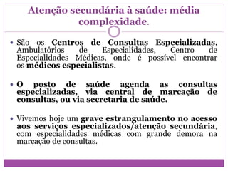 Atenção secundária à saúde: média
complexidade.
 São os Centros de Consultas Especializadas,
Ambulatórios de Especialidades, Centro de
Especialidades Médicas, onde é possível encontrar
os médicos especialistas.
 O posto de saúde agenda as consultas
especializadas, via central de marcação de
consultas, ou via secretaria de saúde.
 Vivemos hoje um grave estrangulamento no acesso
aos serviços especializados/atenção secundária,
com especialidades médicas com grande demora na
marcação de consultas.
 