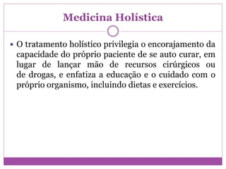 Medicina Holística
 O tratamento holístico privilegia o encorajamento da
capacidade do próprio paciente de se auto curar, em
lugar de lançar mão de recursos cirúrgicos ou
de drogas, e enfatiza a educação e o cuidado com o
próprio organismo, incluindo dietas e exercícios.
 