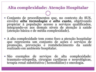 Alta complexidade: Atenção Hospitalar
 Conjunto de procedimentos que, no contexto do SUS,
envolve alta tecnologia e alto custo, objetivando
propiciar à população acesso a serviços qualificados,
integrando-os aos demais níveis de atenção à saúde
(atenção básica e de média complexidade).
 A alta complexidade tem como foco a atenção hospitalar
que representa um conjunto de ações e serviços de
promoção, prevenção e restabelecimento da saúde
realizado em ambiente hospitalar.
 São exemplos de serviços de alta complexidade:
traumato-ortopedia, cirurgias cardíacas e neurológicas,
terapia renal substitutiva ( hemodiálise) e oncologia.
 
