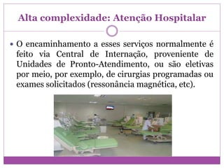 Alta complexidade: Atenção Hospitalar
 O encaminhamento a esses serviços normalmente é
feito via Central de Internação, proveniente de
Unidades de Pronto-Atendimento, ou são eletivas
por meio, por exemplo, de cirurgias programadas ou
exames solicitados (ressonância magnética, etc).
 