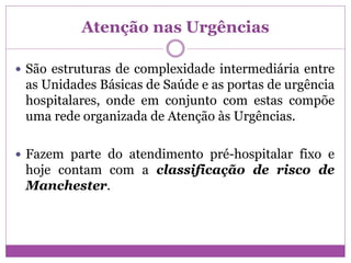 Atenção nas Urgências
 São estruturas de complexidade intermediária entre
as Unidades Básicas de Saúde e as portas de urgência
hospitalares, onde em conjunto com estas compõe
uma rede organizada de Atenção às Urgências.
 Fazem parte do atendimento pré-hospitalar fixo e
hoje contam com a classificação de risco de
Manchester.
 
