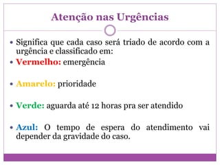 Atenção nas Urgências
 Significa que cada caso será triado de acordo com a
urgência e classificado em:
 Vermelho: emergência
 Amarelo: prioridade
 Verde: aguarda até 12 horas pra ser atendido
 Azul: O tempo de espera do atendimento vai
depender da gravidade do caso.
 