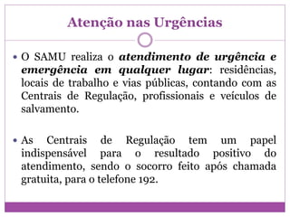 Atenção nas Urgências
 O SAMU realiza o atendimento de urgência e
emergência em qualquer lugar: residências,
locais de trabalho e vias públicas, contando com as
Centrais de Regulação, profissionais e veículos de
salvamento.
 As Centrais de Regulação tem um papel
indispensável para o resultado positivo do
atendimento, sendo o socorro feito após chamada
gratuita, para o telefone 192.
 