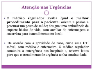 Atenção nas Urgências
 O médico regulador avalia qual o melhor
procedimento para o paciente: orienta a pessoa a
procurar um posto de saúde; designa uma ambulância de
suporte básico de vida, com auxiliar de enfermagem e
socorrista para o atendimento no local;
 De acordo com a gravidade do caso, envia uma UTI
móvel, com médico e enfermeiro. O médico regulador
comunica a emergência aos hospitais e, reserva leitos
para que o atendimento de urgência tenha continuidade.
 