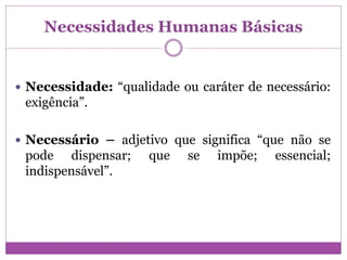 Necessidades Humanas Básicas
 Necessidade: “qualidade ou caráter de necessário:
exigência”.
 Necessário – adjetivo que significa “que não se
pode dispensar; que se impõe; essencial;
indispensável”.
 