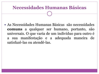 Necessidades Humanas Básicas
 As Necessidades Humanas Básicas são necessidades
comuns a qualquer ser humano, portanto, são
universais. O que varia de um indivíduo para outro é
a sua manifestação e a adequada maneira de
satisfazê-las ou atendê-las.
 