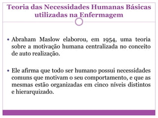 Teoria das Necessidades Humanas Básicas
utilizadas na Enfermagem
 Abraham Maslow elaborou, em 1954, uma teoria
sobre a motivação humana centralizada no conceito
de auto realização.
 Ele afirma que todo ser humano possui necessidades
comuns que motivam o seu comportamento, e que as
mesmas estão organizadas em cinco níveis distintos
e hierarquizado.
 